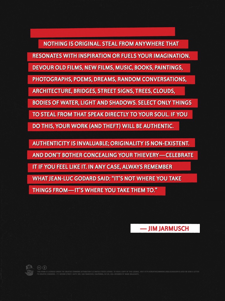 Nothing is original. Steal from anywhere that resonates with inspiration or fuels your imagination. Devour old films, new films, music, books, paintings, photographs, poems, dreams, random conversations, architecture, bridges, street signs, trees, clouds, bodies of water, light and shadows. Select only things to steal from that speak directly to your soul. If you do this, your work (and theft) will be authentic. Authenticity is invaluable; originality is nonexistent. And donâ€™t bother concealing your thieveryâ€”celebrate it if you feel like it. In any case, always remember what Jean-Luc Godard said: â€œItâ€™s not where you take things fromâ€”itâ€™s where you take them to.â€